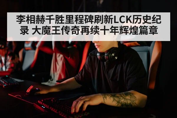 李相赫千胜里程碑刷新LCK历史纪录 大魔王传奇再续十年辉煌篇章