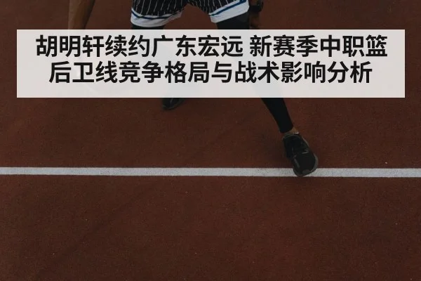 胡明轩续约广东宏远 新赛季中职篮后卫线竞争格局与战术影响分析